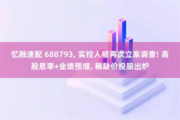 忆融速配 688793, 实控人被再次立案调查! 高股息率+业绩预增, 稀缺价投股出炉