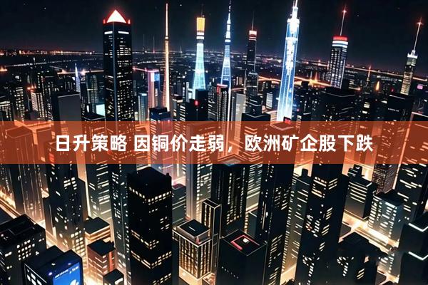 日升策略 因铜价走弱，欧洲矿企股下跌
