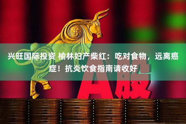 兴旺国际投资 榆林妇产柴红：吃对食物，远离癌症！抗炎饮食指南请收好
