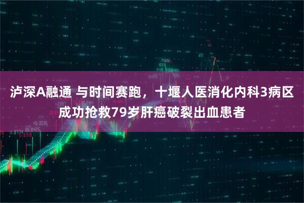 泸深A融通 与时间赛跑，十堰人医消化内科3病区成功抢救79岁肝癌破裂出血患者
