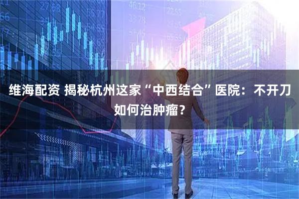 维海配资 揭秘杭州这家“中西结合”医院：不开刀如何治肿瘤？
