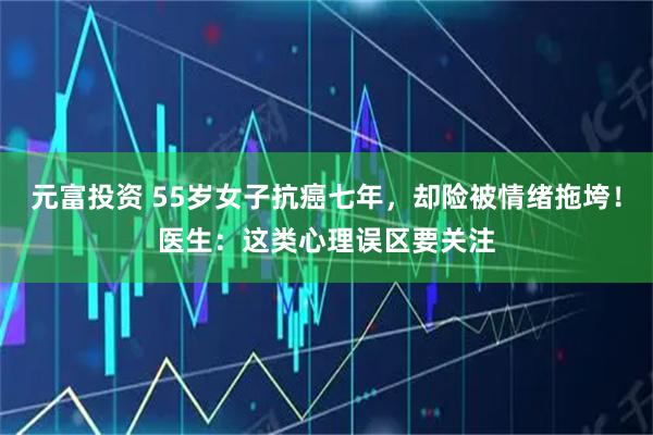 元富投资 55岁女子抗癌七年，却险被情绪拖垮！医生：这类心理误区要关注