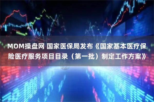 MOM操盘网 国家医保局发布《国家基本医疗保险医疗服务项目目录（第一批）制定工作方案》