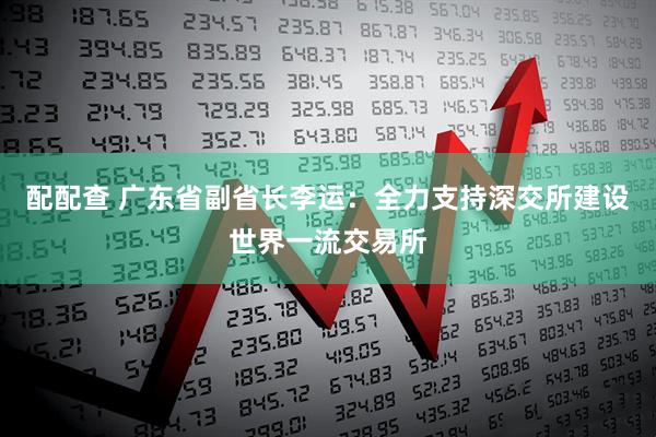 配配查 广东省副省长李运：全力支持深交所建设世界一流交易所