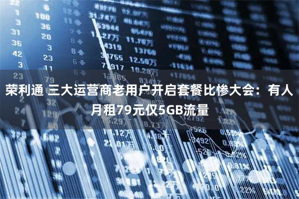 荣利通 三大运营商老用户开启套餐比惨大会：有人月租79元仅5GB流量