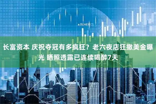 长富资本 庆祝夺冠有多疯狂？老六夜店狂撒美金曝光 晒照透露已连续喝醉7天