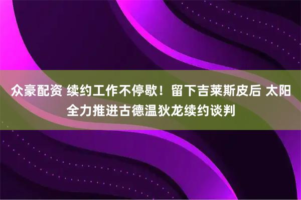 众豪配资 续约工作不停歇！留下吉莱斯皮后 太阳全力推进古德温狄龙续约谈判