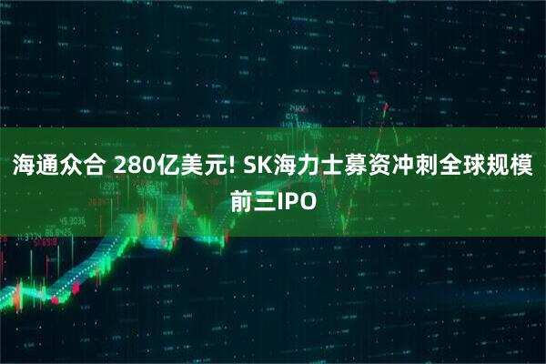 海通众合 280亿美元! SK海力士募资冲刺全球规模前三IPO