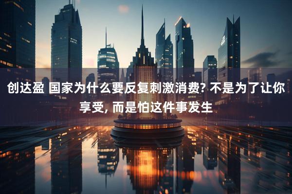 创达盈 国家为什么要反复刺激消费? 不是为了让你享受, 而是怕这件事发生