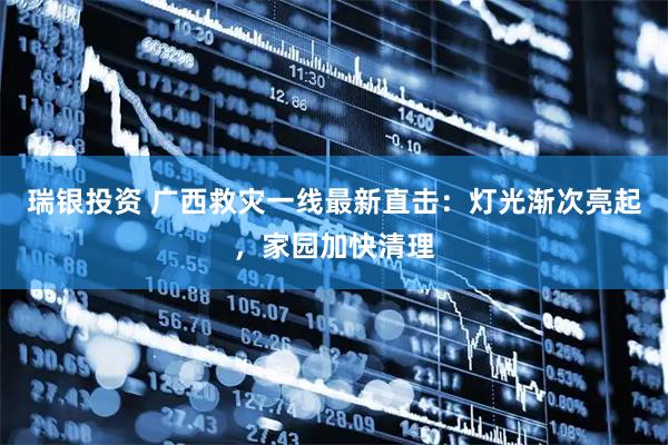 瑞银投资 广西救灾一线最新直击：灯光渐次亮起，家园加快清理