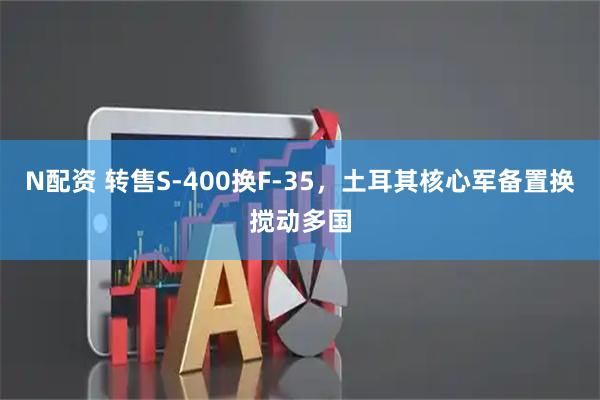 N配资 转售S-400换F-35，土耳其核心军备置换搅动多国