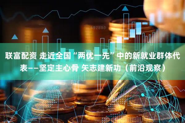 联富配资 走近全国“两优一先”中的新就业群体代表——坚定主心骨 矢志建新功（前沿观察）