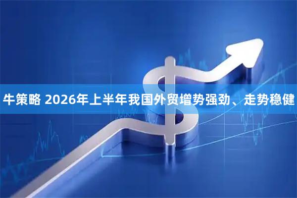 牛策略 2026年上半年我国外贸增势强劲、走势稳健