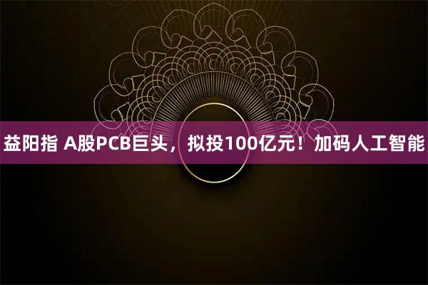 益阳指 A股PCB巨头，拟投100亿元！加码人工智能