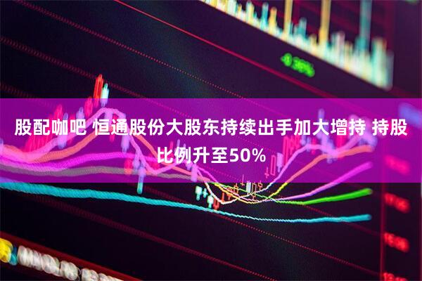 股配咖吧 恒通股份大股东持续出手加大增持 持股比例升至50%