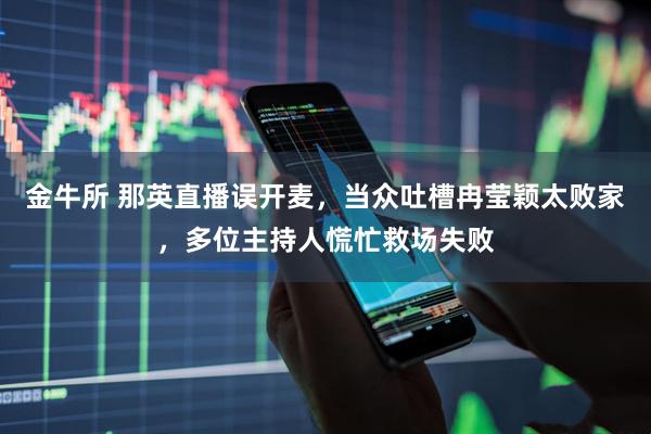 金牛所 那英直播误开麦，当众吐槽冉莹颖太败家，多位主持人慌忙救场失败