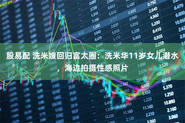 股易配 洗米嫂回归富太圈：洗米华11岁女儿潜水，海边拍摄性感照片