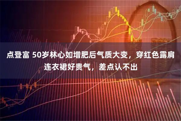 点登富 50岁林心如增肥后气质大变，穿红色露肩连衣裙好贵气，差点认不出