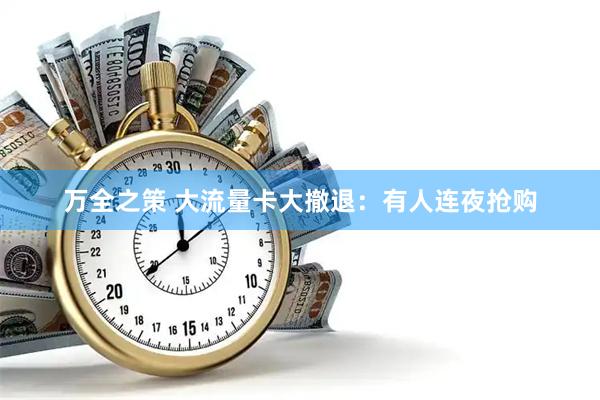 万全之策 大流量卡大撤退:有人连夜抢购