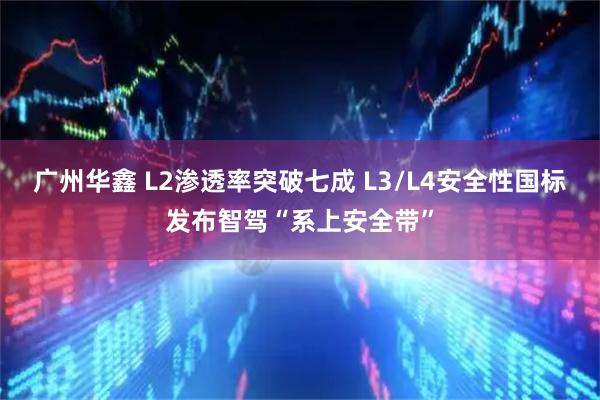广州华鑫 L2渗透率突破七成 L3/L4安全性国标发布智驾“系上安全带”
