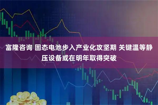 富隆咨询 固态电池步入产业化攻坚期 关键温等静压设备或在明年取得突破
