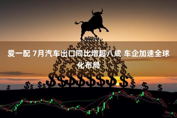爱一配 7月汽车出口同比增超八成 车企加速全球化布局